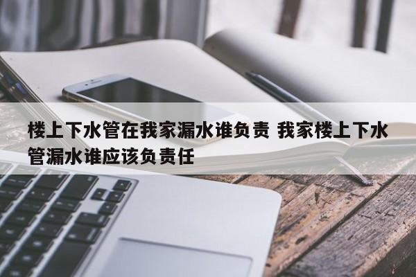 楼上下水管在我家漏水谁负责 我家楼上下水管漏水谁应该负责任