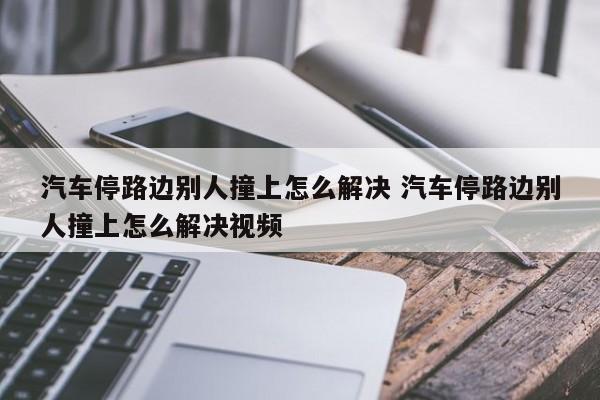 汽车停路边别人撞上怎么解决 汽车停路边别人撞上怎么解决视频