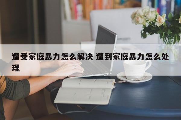 遭受家庭暴力怎么解决 遭到家庭暴力怎么处理