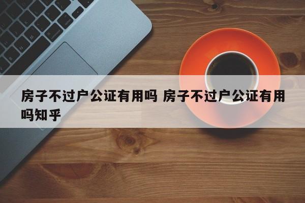 房子不过户公证有用吗 房子不过户公证有用吗知乎