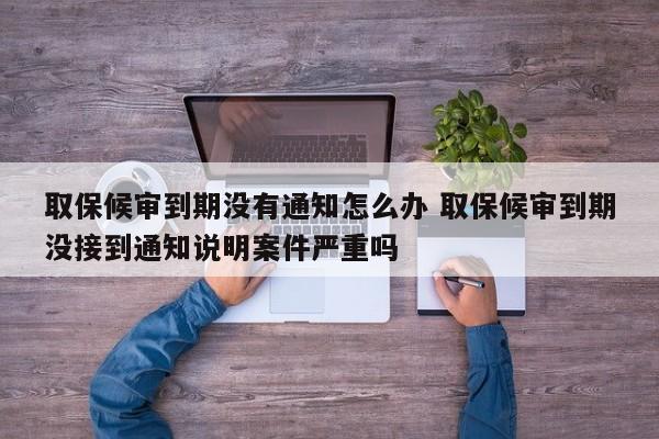 取保候审到期没有通知怎么办 取保候审到期没接到通知说明案件严重吗