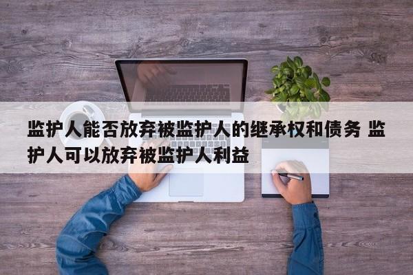监护人能否放弃被监护人的继承权和债务 监护人可以放弃被监护人利益