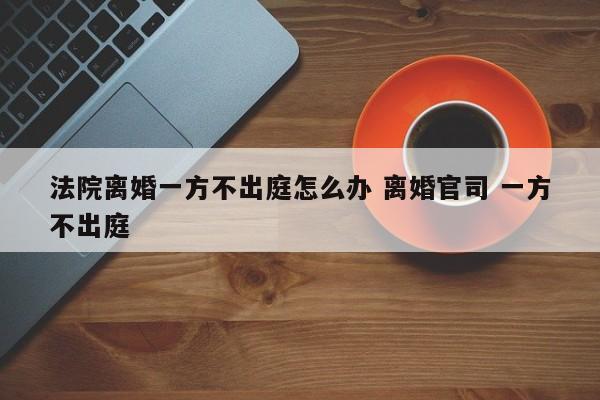 法院离婚一方不出庭怎么办 离婚官司 一方不出庭