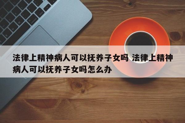 法律上精神病人可以抚养子女吗 法律上精神病人可以抚养子女吗怎么办