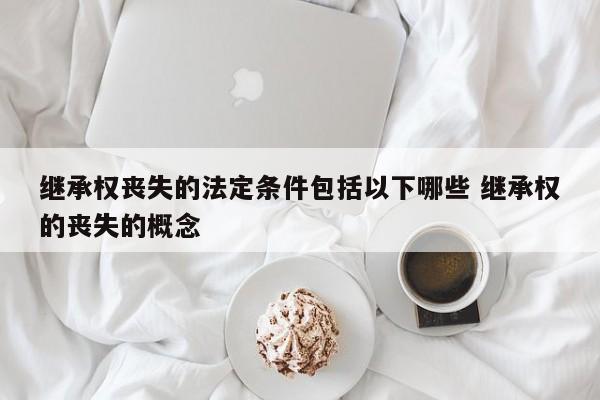 继承权丧失的法定条件包括以下哪些 继承权的丧失的概念