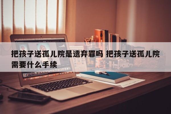 把孩子送孤儿院是遗弃罪吗 把孩子送孤儿院需要什么手续