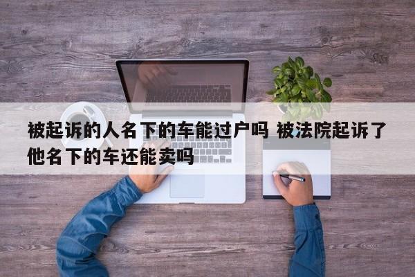 被起诉的人名下的车能过户吗 被法院起诉了他名下的车还能卖吗