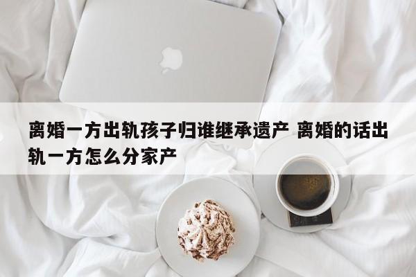离婚一方出轨孩子归谁继承遗产 离婚的话出轨一方怎么分家产