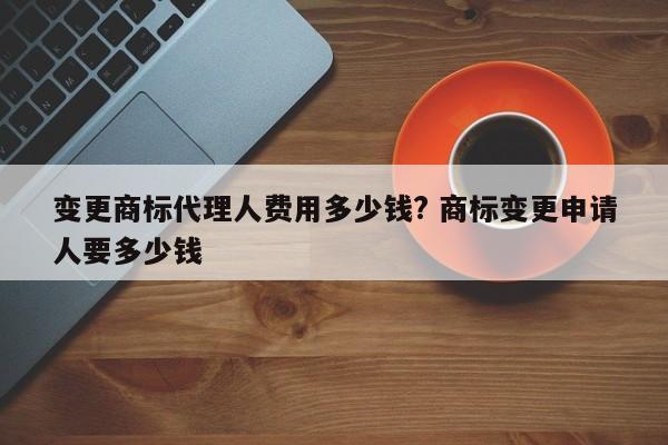 变更商标代理人费用多少钱? 商标变更申请人要多少钱