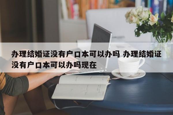 办理结婚证没有户口本可以办吗 办理结婚证没有户口本可以办吗现在