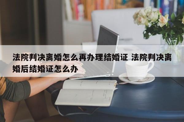 法院判决离婚怎么再办理结婚证 法院判决离婚后结婚证怎么办