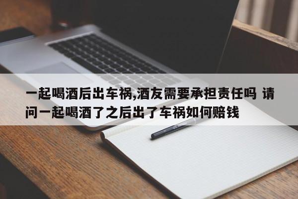 一起喝酒后出车祸,酒友需要承担责任吗 请问一起喝酒了之后出了车祸如何赔钱