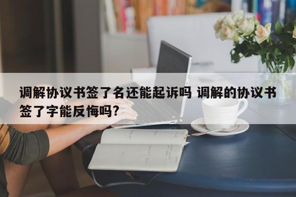 调解协议书签了名还能起诉吗 调解的协议书签了字能反悔吗?