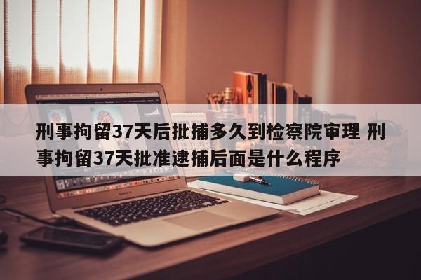 刑事拘留37天后批捕多久到检察院审理 刑事拘留37天批准逮捕后面是什么程序