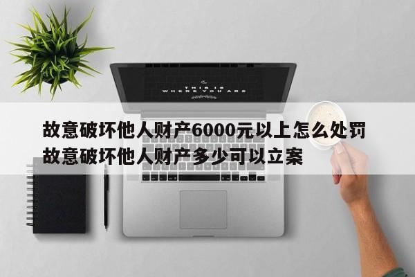 故意破坏他人财产6000元以上怎么处罚 故意破坏他人财产多少可以立案