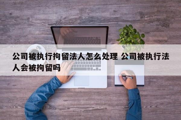 公司被执行拘留法人怎么处理 公司被执行法人会被拘留吗