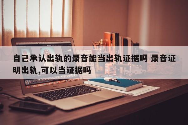 自己承认出轨的录音能当出轨证据吗 录音证明出轨,可以当证据吗