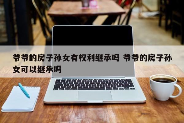 爷爷的房子孙女有权利继承吗 爷爷的房子孙女可以继承吗