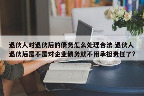 退伙人对退伙后的债务怎么处理合法 退伙人退伙后是不是对企业债务就不用承担责任了?