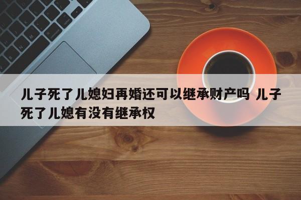 儿子死了儿媳妇再婚还可以继承财产吗 儿子死了儿媳有没有继承权