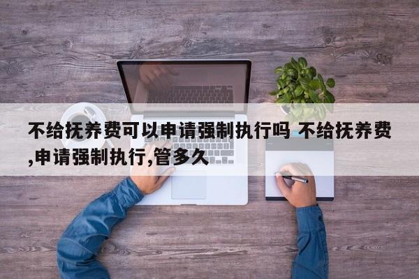 不给抚养费可以申请强制执行吗 不给抚养费,申请强制执行,管多久