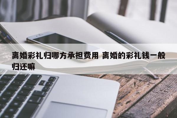 离婚彩礼归哪方承担费用 离婚的彩礼钱一般归还嘛