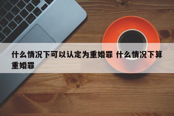 什么情况下可以认定为重婚罪 什么情况下算重婚罪