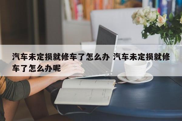 汽车未定损就修车了怎么办 汽车未定损就修车了怎么办呢