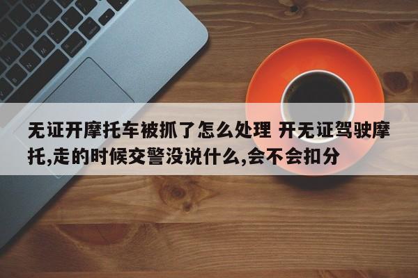 无证开摩托车被抓了怎么处理 开无证驾驶摩托,走的时候交警没说什么,会不会扣分