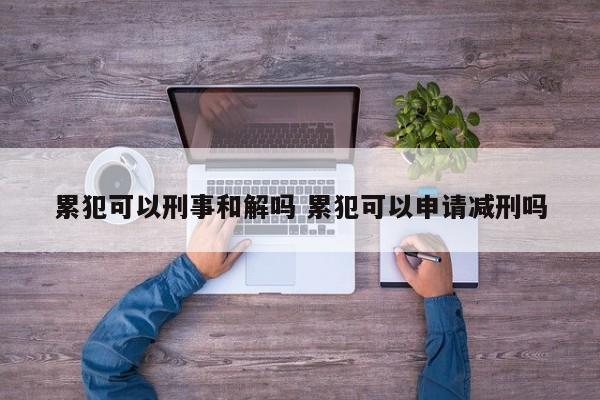 累犯可以刑事和解吗 累犯可以申请减刑吗