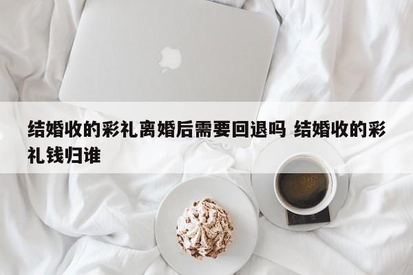 结婚收的彩礼离婚后需要回退吗 结婚收的彩礼钱归谁