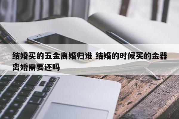 结婚买的五金离婚归谁 结婚的时候买的金器离婚需要还吗
