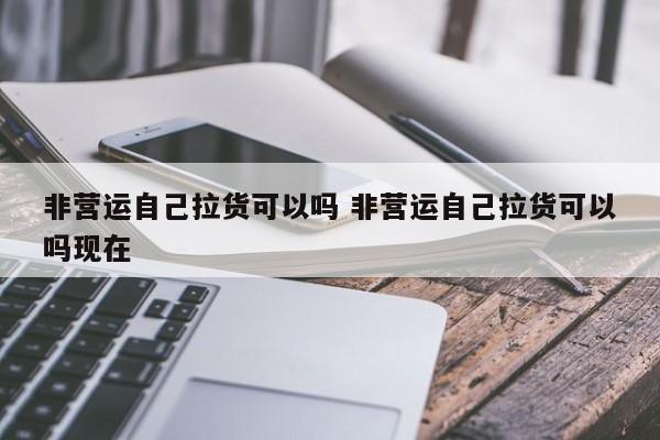 非营运自己拉货可以吗 非营运自己拉货可以吗现在