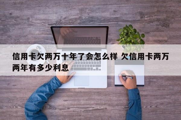 信用卡欠两万十年了会怎么样 欠信用卡两万两年有多少利息