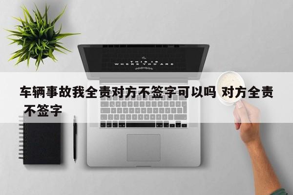 车辆事故我全责对方不签字可以吗 对方全责 不签字