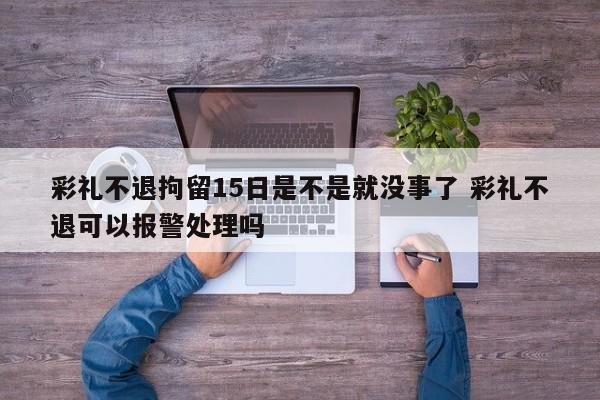 彩礼不退拘留15日是不是就没事了 彩礼不退可以报警处理吗