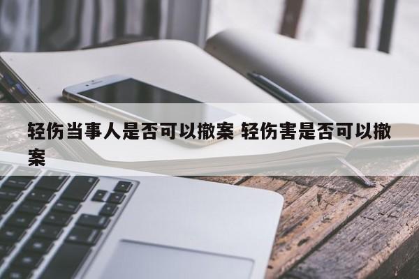 轻伤当事人是否可以撤案 轻伤害是否可以撤案