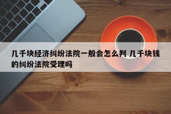 几千块经济纠纷法院一般会怎么判 几千块钱的纠纷法院受理吗