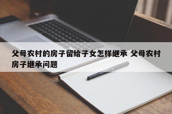父母农村的房子留给子女怎样继承 父母农村房子继承问题