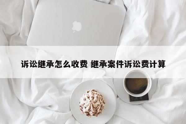 诉讼继承怎么收费 继承案件诉讼费计算