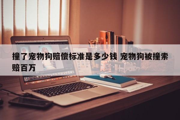 撞了宠物狗赔偿标准是多少钱 宠物狗被撞索赔百万