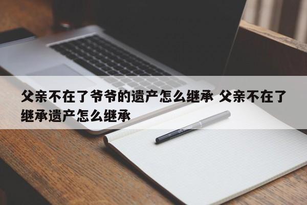 父亲不在了爷爷的遗产怎么继承 父亲不在了继承遗产怎么继承