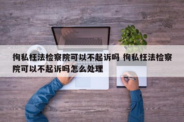 徇私枉法检察院可以不起诉吗 徇私枉法检察院可以不起诉吗怎么处理