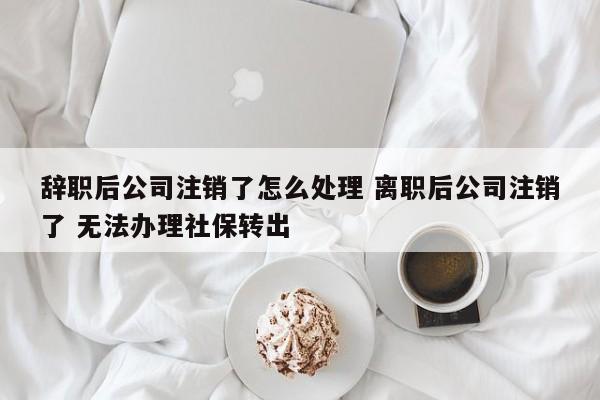 辞职后公司注销了怎么处理 离职后公司注销了 无法办理社保转出