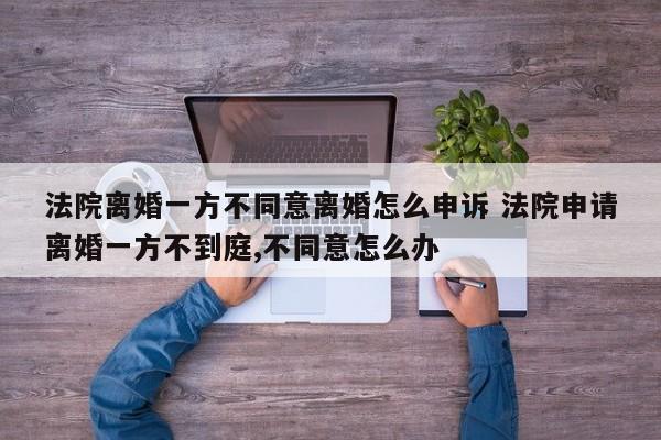 法院离婚一方不同意离婚怎么申诉 法院申请离婚一方不到庭,不同意怎么办
