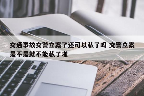 交通事故交警立案了还可以私了吗 交警立案是不是就不能私了啦