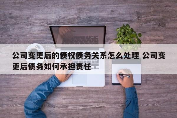 公司变更后的债权债务关系怎么处理 公司变更后债务如何承担责任