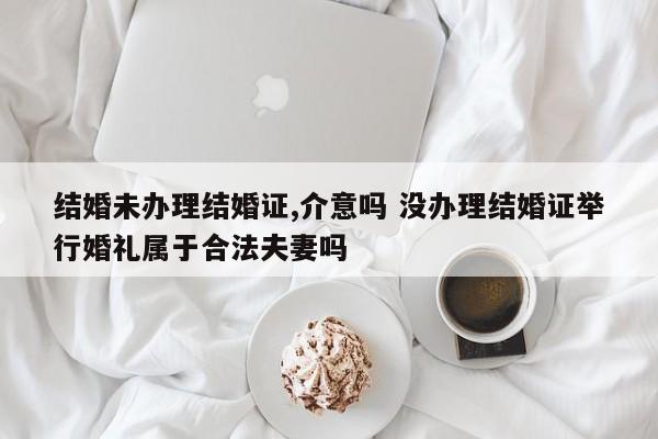 结婚未办理结婚证,介意吗 没办理结婚证举行婚礼属于合法夫妻吗