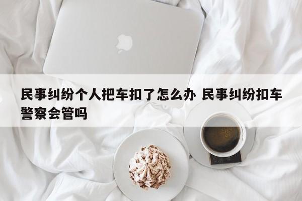 民事纠纷个人把车扣了怎么办 民事纠纷扣车警察会管吗