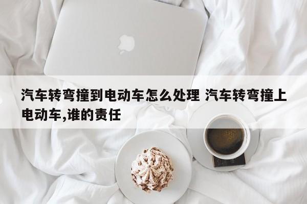 汽车转弯撞到电动车怎么处理 汽车转弯撞上电动车,谁的责任